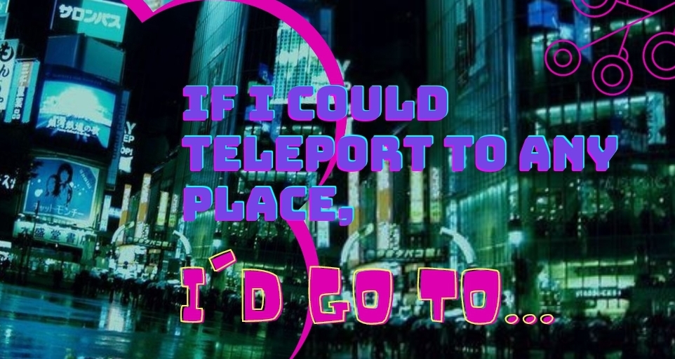 If I could teleport to any place, I’d go to….